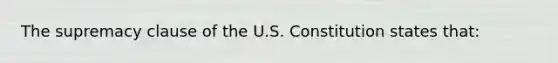 The supremacy clause of the U.S. Constitution states that: