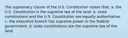 The supremacy clause of the U.S. Constitution states that: a. the U.S. Constitution is the supreme law of the land. b. state constitutions and the U.S. Constitution are equally authoritative. c. the executive branch has supreme power in the federal government. d. state constitutions are the supreme law of the land.