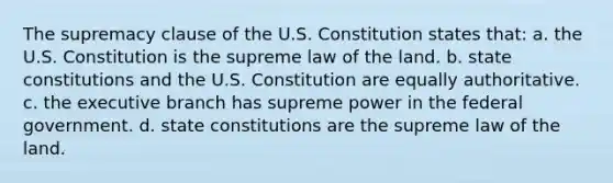 The supremacy clause of the U.S. Constitution states that: a. the U.S. Constitution is the supreme law of the land. b. state constitutions and the U.S. Constitution are equally authoritative. c. the executive branch has supreme power in the federal government. d. state constitutions are the supreme law of the land.