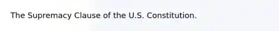 The Supremacy Clause of the U.S. Constitution.