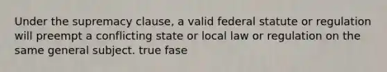 Under the supremacy clause, a valid federal statute or regulation will preempt a conflicting state or local law or regulation on the same general subject.​ true fase