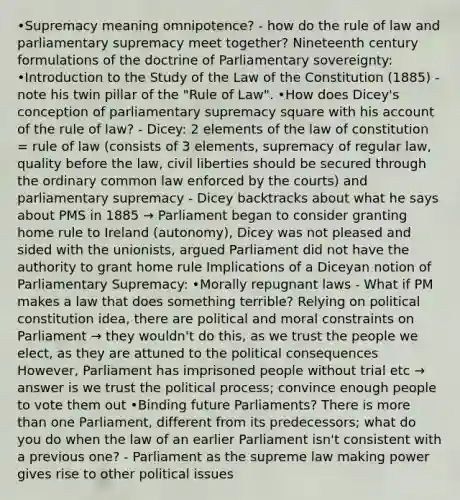 •Supremacy meaning omnipotence? - how do the rule of law and parliamentary supremacy meet together? Nineteenth century formulations of the doctrine of Parliamentary sovereignty: •Introduction to the Study of the Law of the Constitution (1885) - note his twin pillar of the "Rule of Law". •How does Dicey's conception of parliamentary supremacy square with his account of the rule of law? - Dicey: 2 elements of the law of constitution = rule of law (consists of 3 elements, supremacy of regular law, quality before the law, civil liberties should be secured through the ordinary common law enforced by the courts) and parliamentary supremacy - Dicey backtracks about what he says about PMS in 1885 → Parliament began to consider granting home rule to Ireland (autonomy), Dicey was not pleased and sided with the unionists, argued Parliament did not have the authority to grant home rule Implications of a Diceyan notion of Parliamentary Supremacy: •Morally repugnant laws - What if PM makes a law that does something terrible? Relying on political constitution idea, there are political and moral constraints on Parliament → they wouldn't do this, as we trust the people we elect, as they are attuned to the political consequences However, Parliament has imprisoned people without trial etc → answer is we trust the political process; convince enough people to vote them out •Binding future Parliaments? There is more than one Parliament, different from its predecessors; what do you do when the law of an earlier Parliament isn't consistent with a previous one? - Parliament as the supreme law making power gives rise to other political issues