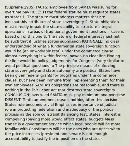 (Supreme 1985) FACTS: employee from SAMTA was suing for overtime pay RULE: 1) the federal statute must regulate states as states 1. The statute must address matters that are indisputably attributes of state sovereignty 2. State obligation must directly impair the state's ability to structure integral operations in areas of traditional government functions--- case is based off of this one 3. The nature of federal interest must not be such that it justifies states submission RATIONALE: no clear understanding of what a fundamental state sovereign function would be (an unworkable test) Under the commerce clause almost everything is within federal power- no clear line Finding the line would be policy judgements for Congress (very similar to avoid political questions) o The principle means of enforcing state sovereignty and state autonomy are political States have been given federal grants for programs under the commerce clause, but have been immune from implementing them for their own employees SAMTA's obligations are reasonable, and there is nothing in the Fair Labor Act that destroys state sovereignty CONCLUSION: overruled SAMTA must pay minimum and overtime DISSENT: Tenth amendment means nothing after this decision States role becomes trivial Emphasizes importance of judicial role in protecting federalism and inadequacy of the political process as the sole constraint Balancing test: states' interest is compelling (paying more would effect states' budgets Mass transit is a government service which local people will be more familiar with Constituents will be the ones who are upset when the price increases (president and senate is not enough accountability to justify the imposition on the states)