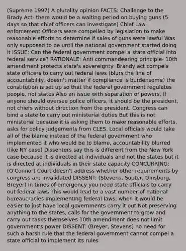 (Supreme 1997) A plurality opinion FACTS: Challenge to the Brady Act- there would be a waiting period on buying guns (5 days so that chief officers can investigate) Chief Law enforcement Officers were compelled by legislation to make reasonable efforts to determine if sales of guns were lawful Was only supposed to be until the national government started doing it ISSUE: Can the federal government compel a state official into federal service? RATIONALE: Anti commandeering principle- 10th amendment protects state's sovereignty: Brandy act compels state officers to carry out federal laws (blurs the line of accountability, doesn't matter if compliance is burdensome) the constitution is set up so that the federal government regulates people, not states Also an issue with separation of powers, If anyone should oversee police officers, it should be the president, not chiefs without direction from the president. Congress can bind a state to carry out ministerial duties But this is not ministerial because it is asking them to make reasonable efforts, asks for policy judgements from CLES. Local officials would take all of the blame instead of the federal government who implemented it who would be to blame, accountability blurred (like NY case) Dissenters say this is different from the New York case because it is directed at individuals and not the states but it is directed at individuals in their state capacity CONCURRING: (O'Connor) Court doesn't address whether other requirements by congress are invalidated DISSENT: (Stevens, Souter, Ginsburg, Breyer) In times of emergency you need state officials to carry out federal laws This would lead to a vast number of national bureaucracies implementing federal laws, when it would be easier to just have local governments carry it out Not preserving anything to the states, calls for the government to grow and carry out tasks themselves 10th amendment does not limit government's power DISSENT: (Breyer, Stevens) no need for such a harsh rule that the federal government cannot compel a state official to implement its rules