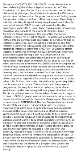 (Supreme 2000) STOPPED HERE FACTS: Untied States was in court defending the Violence Against Women Act of 1984. Created a civil right of action for a person to sue their attacker in civil court for damages. State's law would determine if it was a gender based violent crime. Congress has included findings as to how gender motivated violence effects commerce. More likely to quit job, less likely to spend money on going out, more likely to drop out of school. ISSUE: is civil right against within the commerce clause? RULE: Under Lopez (said gun free school zone regulation was outside of the power of congress) three Commerce Clause categories. The use of the channels of interstate commerce (Heart of Atlanta). Regulate and protect the instrumentalities of interstate commerce, or person or things in interstate commerce, even though the treat comes only from intrastate commerce (Shreveport). Activities having substantial relation to interstate commerce ARGUMENTS: Violence effects interstate commerce wherever it occurs RATIONALE: important points from Lopez: Having a gun in a school zone is not connected to interstate commerce o Can't even say through repetition it might effect commerce. No set of guns that has an effect on interstate commerce. No justification from congress on how it effects commerce o Not required but would have helped. Government argued that having guns in school would hinder learning which would hinder the workforce and then hinder national commerce o Rejected this argument because it would allow congress to regulate all activities that might lead to violent crime o No limit on their power. Normally only uphold regulation that is economic in nature. This would expand the power of congress too far away from national problems, to local one. Would open up the door to regulating any type of violent crime. This is the police power that the founders did not want congress to have. HOLDING: gender motivated violence is not economic in nature therefore not within commerce clause power. Too remote to be economic CONCURRING Thomas: Substantial effects test for interstate commerce is inconsistent with the original meaning. It wouldn't need to be told to make coins and posts, because all the powers laid out to it also effect.commerce. Without a limit congress will continue to try to be a police power. DISSENT: Congress produced a lot of evidence to support that violence against women does effect interstate commerce. (5-10 billion on health care because of domestic violence, about 50% of rape victims lose their job or quit). As the economy grew, so would congress' power to regulate o That was what was originally intended. States haven't acted so it makes sense that congress would. Return to formalism is inadvisable. DISSENT 2 Breyer: economic/noneconomic distinction is obsolete. Congress needs to fix the balance between state and federal power. This was a way to help the states fix a problem they couldn't fix themselves. Rational approach for the commerce clause is enough