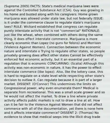 (Supreme 2005) FACTS: State's medical marijuana laws were against the Controlled Substance Act (CSA). Guy was growing in his home and busted along with his caregivers. Home grown marijuana was allowed under state law, but not federally ISSUE: is it under the commerce clause to regulate state's marijuana laws? RULE: Wickard established that congress can regulate purely interstate activity that is not "commercial" RATIONALE: just like the wheat, when combined with others doing the same thing, it does effect interstate commerce. Marijuana is more clearly economic than Lopez (no guns for felons) and Morrison (Violence Against Women). Connection between the economic nature and interstate o Trying to regulate other states, so people privately growing does affect other states Cannot be effectively enforced Not economic activity, but it an essential part of a regulation that is economic CONCURRING: (Scalia) Although this activity was non-economic in nature, it has the power to effect interstate commerce (like lopez). Also, like the lottery case, this is hard to regulate on a state level while respecting other state's decision to outlaw it. Can regulate because it is part of a larger market. DISSENT: (O'Connor) This undermines the limits on Congressional power, why even enumerate them? Medical is separate from recreational. This was a small scale grower and so he would not affect the market. To draw a line where private activity affects public markets is not to draw a line at all. How can it be fair to the Violence Against Women that did not affect commerce with all of the documentation, yet there is none here and it affects interstate commerce? DISSENT 2: (Thomas) No evidence to show that medical seeps into the illicit drug trade