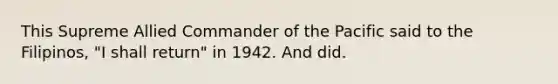 This Supreme Allied Commander of the Pacific said to the Filipinos, "I shall return" in 1942. And did.