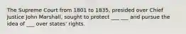 The Supreme Court from 1801 to 1835, presided over Chief Justice John Marshall, sought to protect ___ ___ and pursue the idea of ___ over states' rights.