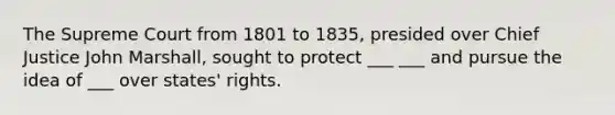 The Supreme Court from 1801 to 1835, presided over Chief Justice John Marshall, sought to protect ___ ___ and pursue the idea of ___ over states' rights.