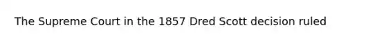 The Supreme Court in the 1857 Dred Scott decision ruled