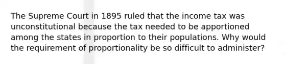 The Supreme Court in 1895 ruled that the income tax was unconstitutional because the tax needed to be apportioned among the states in proportion to their populations. Why would the requirement of proportionality be so difficult to​ administer?