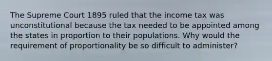 The Supreme Court 1895 ruled that the income tax was unconstitutional because the tax needed to be appointed among the states in proportion to their populations. Why would the requirement of proportionality be so difficult to administer?