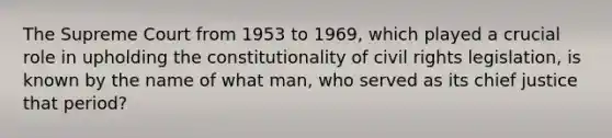 The Supreme Court from 1953 to 1969, which played a crucial role in upholding the constitutionality of civil rights legislation, is known by the name of what man, who served as its chief justice that period?