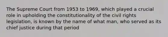 The Supreme Court from 1953 to 1969, which played a crucial role in upholding the constitutionality of the civil rights legislation, is known by the name of what man, who served as its chief justice during that period