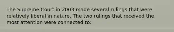 The Supreme Court in 2003 made several rulings that were relatively liberal in nature. The two rulings that received the most attention were connected to: