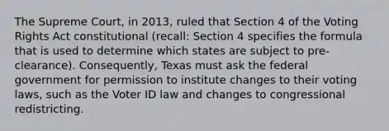 The Supreme Court, in 2013, ruled that Section 4 of the Voting Rights Act constitutional (recall: Section 4 specifies the formula that is used to determine which states are subject to pre-clearance). Consequently, Texas must ask the federal government for permission to institute changes to their voting laws, such as the Voter ID law and changes to congressional redistricting.