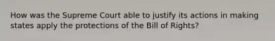 How was the Supreme Court able to justify its actions in making states apply the protections of the Bill of Rights?