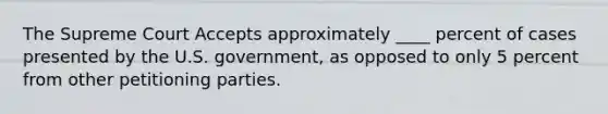 The Supreme Court Accepts approximately ____ percent of cases presented by the U.S. government, as opposed to only 5 percent from other petitioning parties.