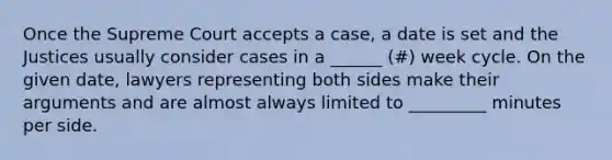 Once the Supreme Court accepts a case, a date is set and the Justices usually consider cases in a ______ (#) week cycle. On the given date, lawyers representing both sides make their arguments and are almost always limited to _________ minutes per side.