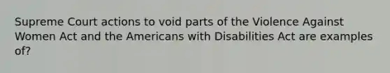 Supreme Court actions to void parts of the Violence Against Women Act and the Americans with Disabilities Act are examples of?