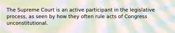 The Supreme Court is an active participant in the legislative process, as seen by how they often rule acts of Congress unconstitutional.