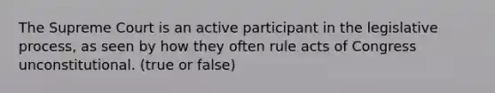 The Supreme Court is an active participant in the legislative process, as seen by how they often rule acts of Congress unconstitutional. (true or false)