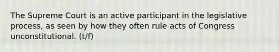 The Supreme Court is an active participant in the legislative process, as seen by how they often rule acts of Congress unconstitutional. (t/f)