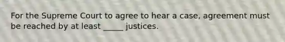 For the Supreme Court to agree to hear a case, agreement must be reached by at least _____ justices.