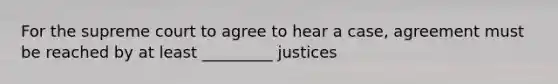 For the supreme court to agree to hear a case, agreement must be reached by at least _________ justices