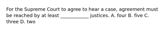 For the Supreme Court to agree to hear a case, agreement must be reached by at least ____________ justices. A. four B. five C. three D. two