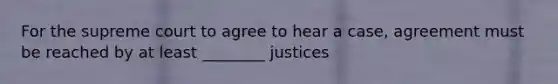 For the supreme court to agree to hear a case, agreement must be reached by at least ________ justices