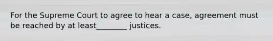 For the Supreme Court to agree to hear a case, agreement must be reached by at least________ justices.