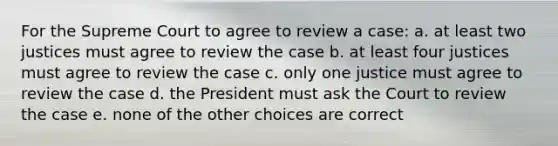 For the Supreme Court to agree to review a case: a. at least two justices must agree to review the case b. at least four justices must agree to review the case c. only one justice must agree to review the case d. the President must ask the Court to review the case e. none of the other choices are correct