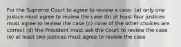 For the Supreme Court to agree to review a case: (a) only one justice must agree to review the case (b) at least four justices must agree to review the case (c) none of the other choices are correct (d) the President must ask the Court to review the case (e) at least two justices must agree to review the case