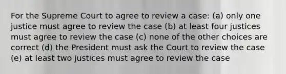 For the Supreme Court to agree to review a case: (a) only one justice must agree to review the case (b) at least four justices must agree to review the case (c) none of the other choices are correct (d) the President must ask the Court to review the case (e) at least two justices must agree to review the case