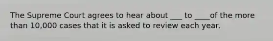 The Supreme Court agrees to hear about ___ to ____of the more than 10,000 cases that it is asked to review each year.