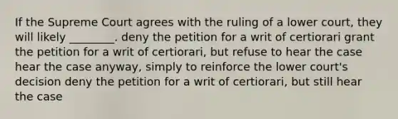 If the Supreme Court agrees with the ruling of a lower court, they will likely ________. deny the petition for a writ of certiorari grant the petition for a writ of certiorari, but refuse to hear the case hear the case anyway, simply to reinforce the lower court's decision deny the petition for a writ of certiorari, but still hear the case