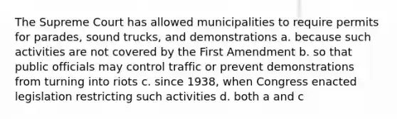 The Supreme Court has allowed municipalities to require permits for parades, sound trucks, and demonstrations a. because such activities are not covered by the First Amendment b. so that public officials may control traffic or prevent demonstrations from turning into riots c. since 1938, when Congress enacted legislation restricting such activities d. both a and c