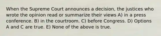 When the Supreme Court announces a decision, the justices who wrote the opinion read or summarize their views A) in a press conference. B) in the courtroom. C) before Congress. D) Options A and C are true. E) None of the above is true.