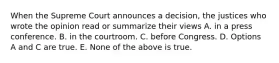 When the Supreme Court announces a decision, the justices who wrote the opinion read or summarize their views A. in a press conference. B. in the courtroom. C. before Congress. D. Options A and C are true. E. None of the above is true.