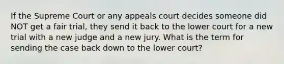 If the Supreme Court or any appeals court decides someone did NOT get a fair trial, they send it back to the lower court for a new trial with a new judge and a new jury. What is the term for sending the case back down to the lower court?