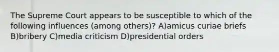 The Supreme Court appears to be susceptible to which of the following influences (among others)? A)amicus curiae briefs B)bribery C)media criticism D)presidential orders