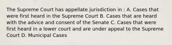 The Supreme Court has appellate jurisdiction in : A. Cases that were first heard in the Supreme Court B. Cases that are heard with the advice and consent of the Senate C. Cases that were first heard in a lower court and are under appeal to the Supreme Court D. Municipal Cases