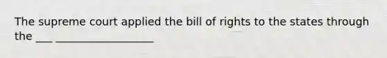 The supreme court applied the bill of rights to the states through the ___ __________________