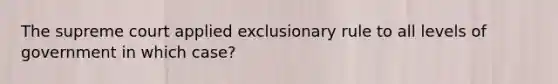 The supreme court applied exclusionary rule to all levels of government in which case?