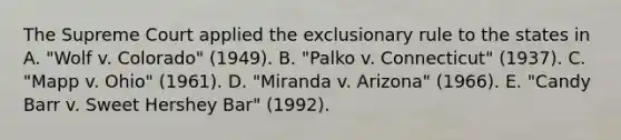 The Supreme Court applied the exclusionary rule to the states in A. "Wolf v. Colorado" (1949). B. "Palko v. Connecticut" (1937). C. "Mapp v. Ohio" (1961). D. "Miranda v. Arizona" (1966). E. "Candy Barr v. Sweet Hershey Bar" (1992).