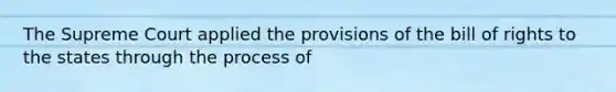 The Supreme Court applied the provisions of the bill of rights to the states through the process of