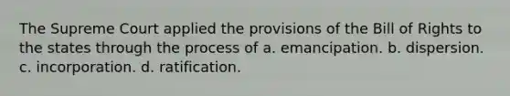 The Supreme Court applied the provisions of the Bill of Rights to the states through the process of a. emancipation. b. dispersion. c. incorporation. d. ratification.