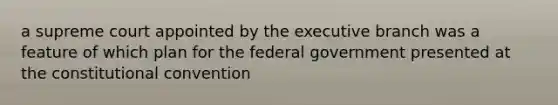 a supreme court appointed by the executive branch was a feature of which plan for the federal government presented at the constitutional convention