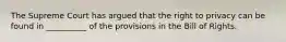 The Supreme Court has argued that the right to privacy can be found in __________ of the provisions in the Bill of Rights.